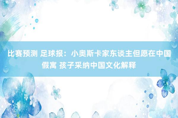 比赛预测 足球报：小奥斯卡家东谈主但愿在中国假寓 孩子采纳中国文化解释