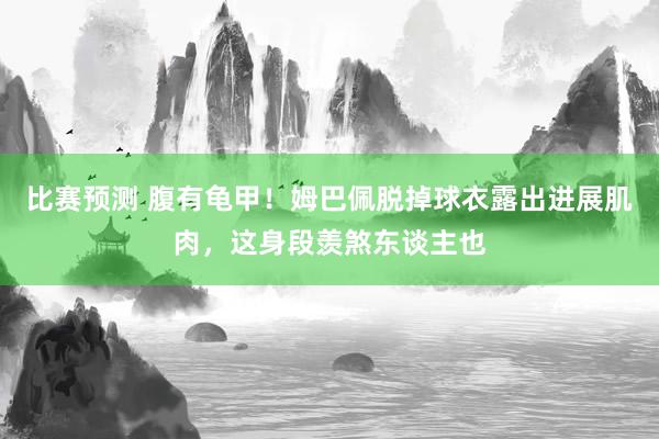 比赛预测 腹有龟甲！姆巴佩脱掉球衣露出进展肌肉，这身段羡煞东谈主也