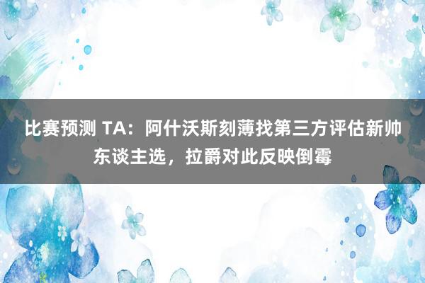 比赛预测 TA：阿什沃斯刻薄找第三方评估新帅东谈主选，拉爵对此反映倒霉