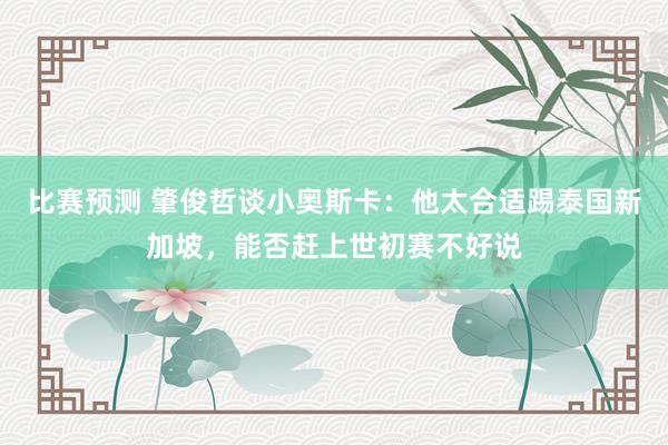 比赛预测 肇俊哲谈小奥斯卡：他太合适踢泰国新加坡，能否赶上世初赛不好说