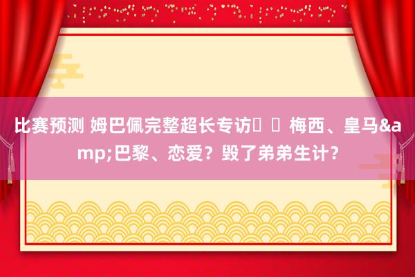 比赛预测 姆巴佩完整超长专访⭐️梅西、皇马&巴黎、恋爱？毁了弟弟生计？