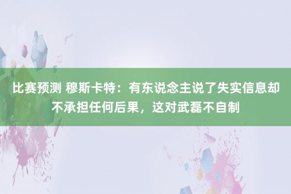 比赛预测 穆斯卡特：有东说念主说了失实信息却不承担任何后果，这对武磊不自制