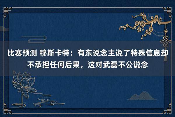 比赛预测 穆斯卡特：有东说念主说了特殊信息却不承担任何后果，这对武磊不公说念