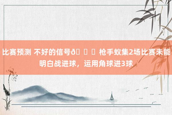 比赛预测 不好的信号😕枪手蚁集2场比赛未能明白战进球，运用角球进3球