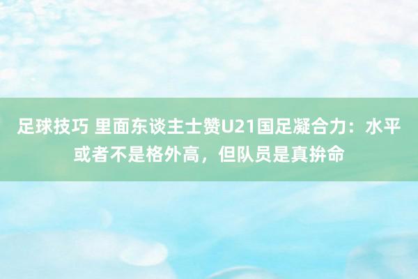 足球技巧 里面东谈主士赞U21国足凝合力：水平或者不是格外高，但队员是真拚命