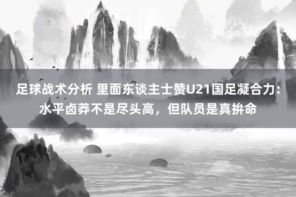 足球战术分析 里面东谈主士赞U21国足凝合力：水平卤莽不是尽头高，但队员是真拚命