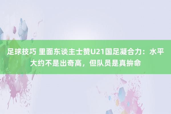 足球技巧 里面东谈主士赞U21国足凝合力：水平大约不是出奇高，但队员是真拚命