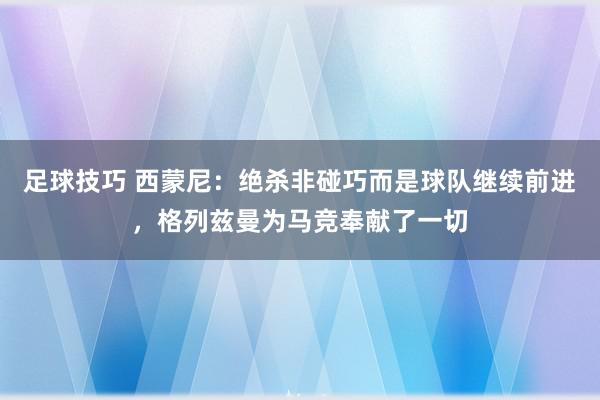 足球技巧 西蒙尼：绝杀非碰巧而是球队继续前进，格列兹曼为马竞奉献了一切