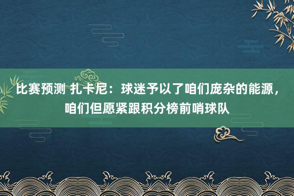 比赛预测 扎卡尼：球迷予以了咱们庞杂的能源，咱们但愿紧跟积分榜前哨球队