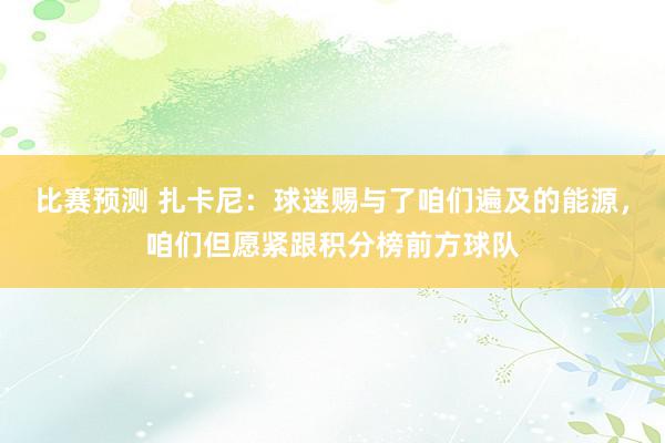 比赛预测 扎卡尼：球迷赐与了咱们遍及的能源，咱们但愿紧跟积分榜前方球队