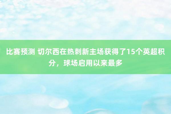 比赛预测 切尔西在热刺新主场获得了15个英超积分，球场启用以来最多