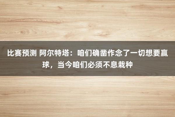 比赛预测 阿尔特塔：咱们确凿作念了一切想要赢球，当今咱们必须不息栽种