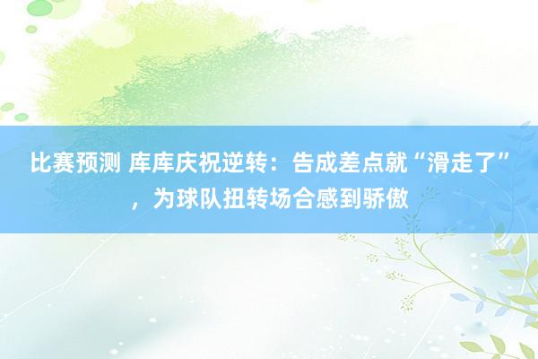 比赛预测 库库庆祝逆转：告成差点就“滑走了”，为球队扭转场合感到骄傲