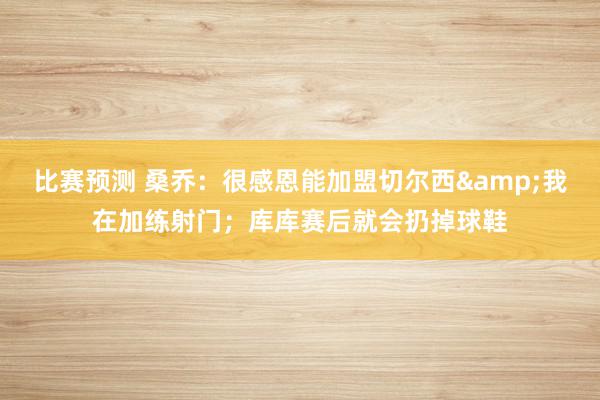 比赛预测 桑乔：很感恩能加盟切尔西&我在加练射门；库库赛后就会扔掉球鞋