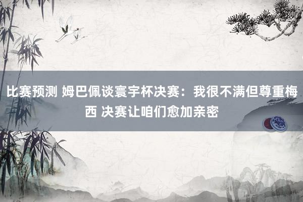 比赛预测 姆巴佩谈寰宇杯决赛：我很不满但尊重梅西 决赛让咱们愈加亲密