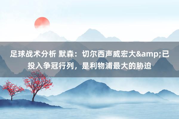 足球战术分析 默森：切尔西声威宏大&已投入争冠行列，是利物浦最大的胁迫