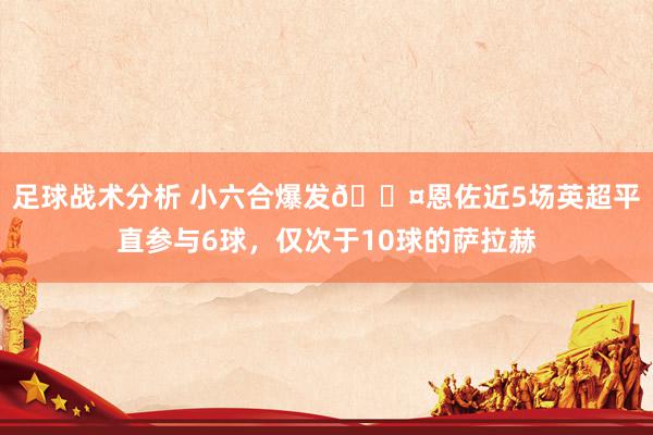 足球战术分析 小六合爆发😤恩佐近5场英超平直参与6球，仅次于10球的萨拉赫