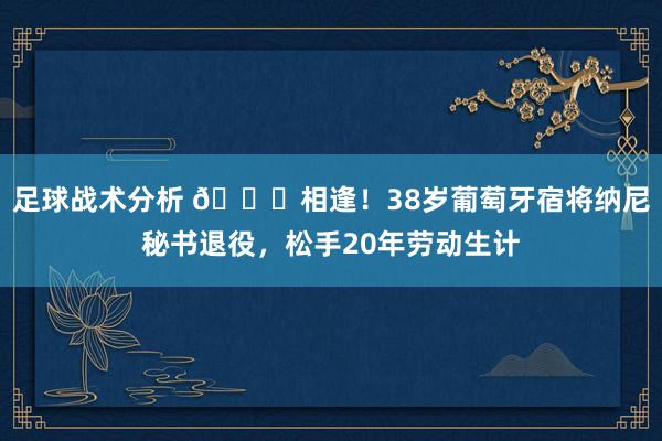 足球战术分析 👋相逢！38岁葡萄牙宿将纳尼秘书退役，松手20年劳动生计