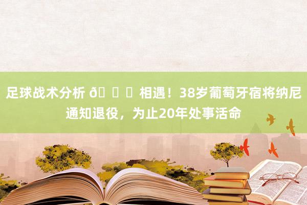 足球战术分析 👋相遇！38岁葡萄牙宿将纳尼通知退役，为止20年处事活命