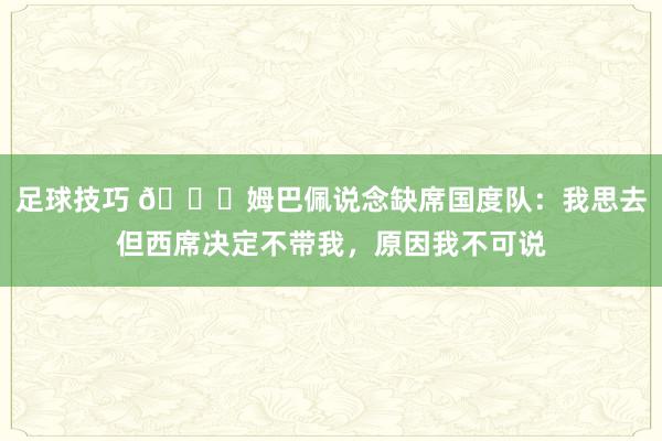 足球技巧 👀姆巴佩说念缺席国度队：我思去但西席决定不带我，原因我不可说