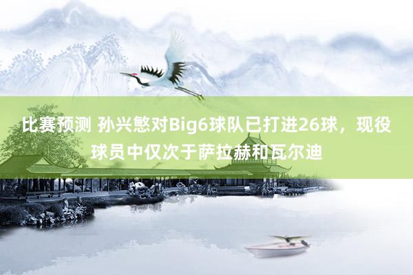 比赛预测 孙兴慜对Big6球队已打进26球，现役球员中仅次于萨拉赫和瓦尔迪