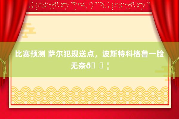 比赛预测 萨尔犯规送点，波斯特科格鲁一脸无奈😦