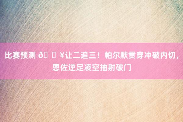 比赛预测 💥让二追三！帕尔默贯穿冲破内切，恩佐逆足凌空抽射破门