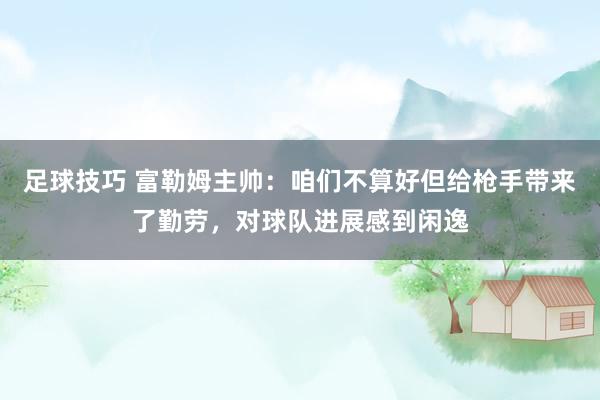 足球技巧 富勒姆主帅：咱们不算好但给枪手带来了勤劳，对球队进展感到闲逸