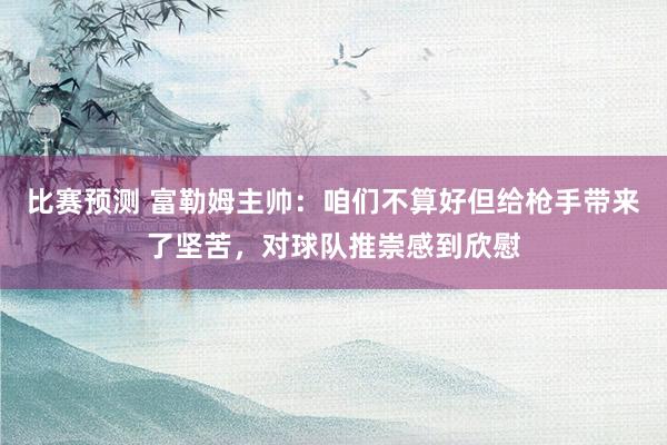 比赛预测 富勒姆主帅：咱们不算好但给枪手带来了坚苦，对球队推崇感到欣慰