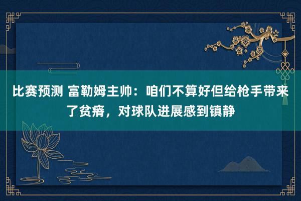 比赛预测 富勒姆主帅：咱们不算好但给枪手带来了贫瘠，对球队进展感到镇静