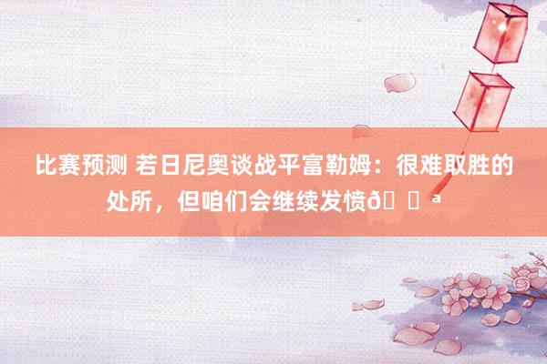 比赛预测 若日尼奥谈战平富勒姆：很难取胜的处所，但咱们会继续发愤💪