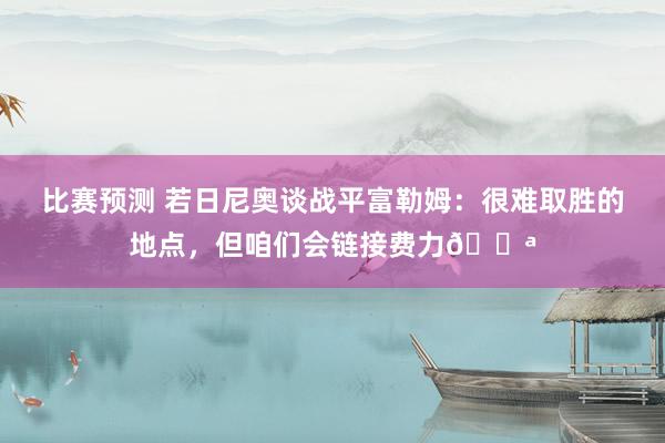 比赛预测 若日尼奥谈战平富勒姆：很难取胜的地点，但咱们会链接费力💪