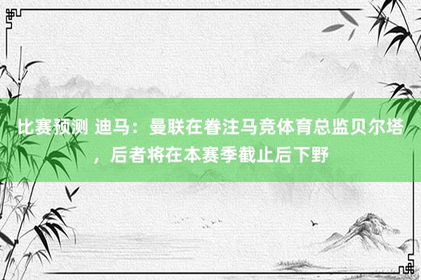 比赛预测 迪马：曼联在眷注马竞体育总监贝尔塔，后者将在本赛季截止后下野