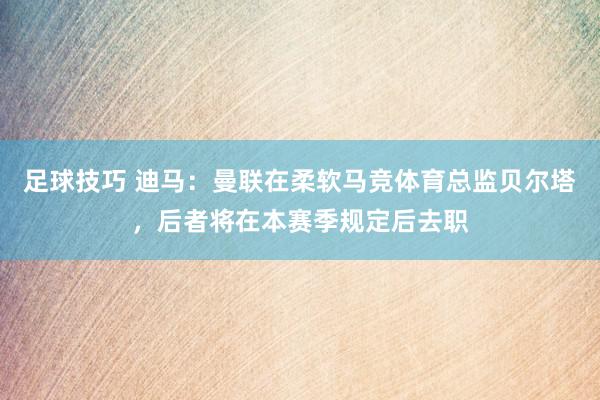 足球技巧 迪马：曼联在柔软马竞体育总监贝尔塔，后者将在本赛季规定后去职