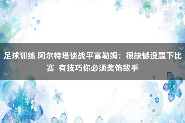 足球训练 阿尔特塔谈战平富勒姆：很缺憾没赢下比赛  有技巧你必须奖饰敌手