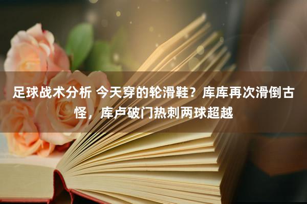 足球战术分析 今天穿的轮滑鞋？库库再次滑倒古怪，库卢破门热刺两球超越