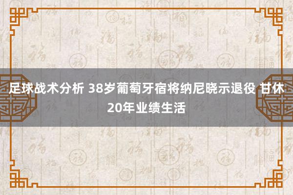 足球战术分析 38岁葡萄牙宿将纳尼晓示退役 甘休20年业绩生活