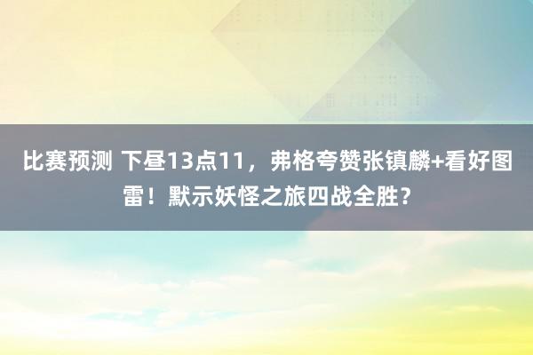 比赛预测 下昼13点11，弗格夸赞张镇麟+看好图雷！默示妖怪之旅四战全胜？