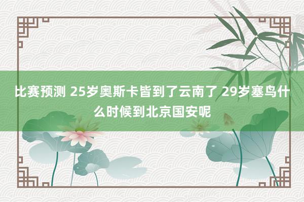 比赛预测 25岁奥斯卡皆到了云南了 29岁塞鸟什么时候到北京国安呢