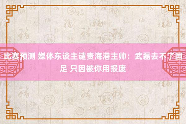 比赛预测 媒体东谈主谴责海港主帅：武磊去不了国足 只因被你用报废